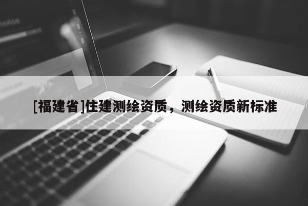 [福建省]住建測(cè)繪資質(zhì)，測(cè)繪資質(zhì)新標(biāo)準(zhǔn)