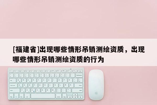 [福建省]出現哪些情形吊銷測繪資質，出現哪些情形吊銷測繪資質的行為