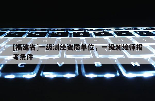 [福建省]一級測繪資質(zhì)單位，一級測繪師報考條件