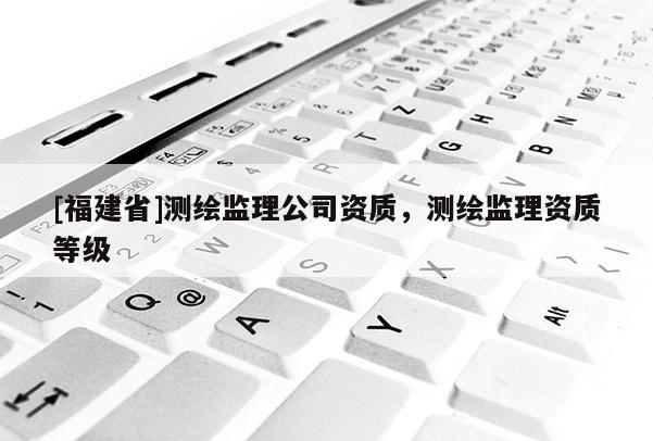 [福建省]測繪監理公司資質，測繪監理資質等級