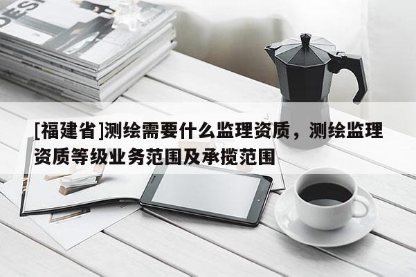 [福建省]測(cè)繪需要什么監(jiān)理資質(zhì)，測(cè)繪監(jiān)理資質(zhì)等級(jí)業(yè)務(wù)范圍及承攬范圍