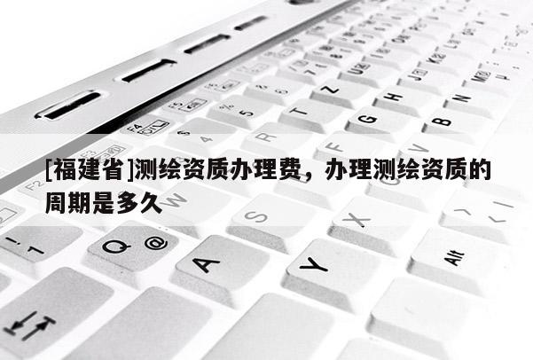 [福建省]測繪資質辦理費，辦理測繪資質的周期是多久