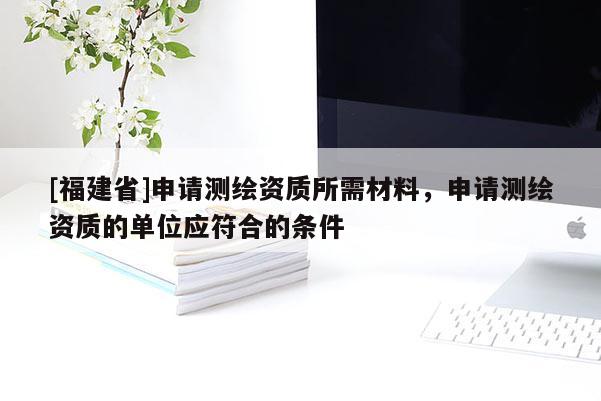 [福建省]申請測繪資質(zhì)所需材料，申請測繪資質(zhì)的單位應(yīng)符合的條件
