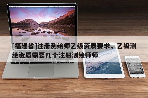 [福建省]注冊測繪師乙級資質要求，乙級測繪資質需要幾個注冊測繪師師