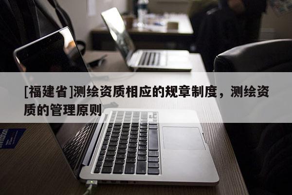 [福建省]測繪資質相應的規章制度，測繪資質的管理原則