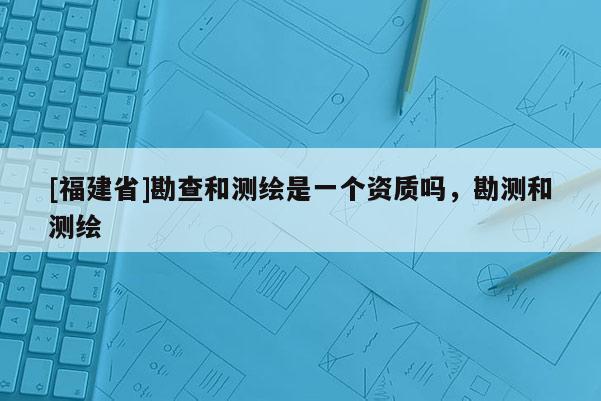 [福建省]勘查和測繪是一個資質嗎，勘測和測繪