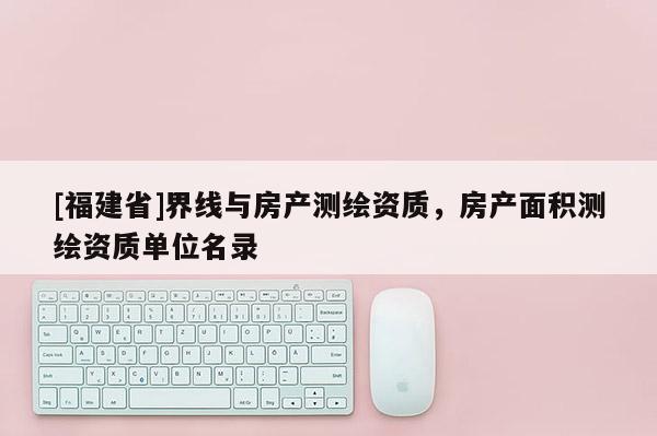 [福建省]界線與房產測繪資質，房產面積測繪資質單位名錄