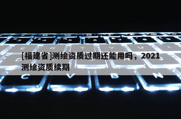 [福建省]測繪資質過期還能用嗎，2021測繪資質續期