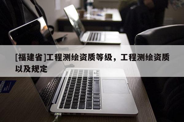 [福建省]工程測繪資質等級，工程測繪資質以及規定
