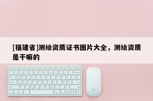 [福建省]測繪資質證書圖片大全，測繪資質是干嘛的