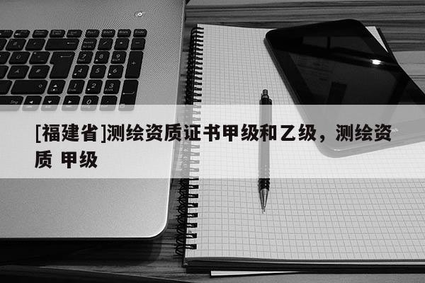[福建省]測繪資質證書甲級和乙級，測繪資質 甲級