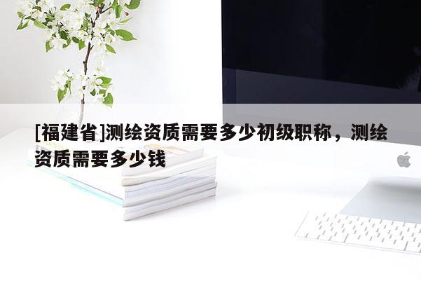 [福建省]測繪資質需要多少初級職稱，測繪資質需要多少錢