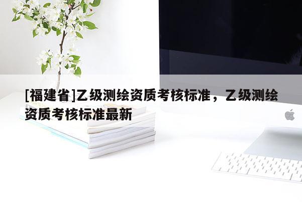 [福建省]乙級測繪資質考核標準，乙級測繪資質考核標準最新