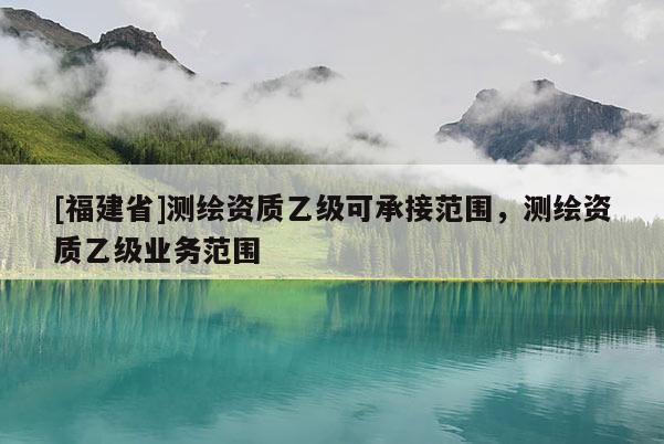 [福建省]測繪資質乙級可承接范圍，測繪資質乙級業務范圍