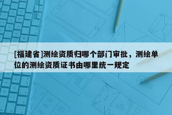[福建省]測繪資質歸哪個部門審批，測繪單位的測繪資質證書由哪里統一規定