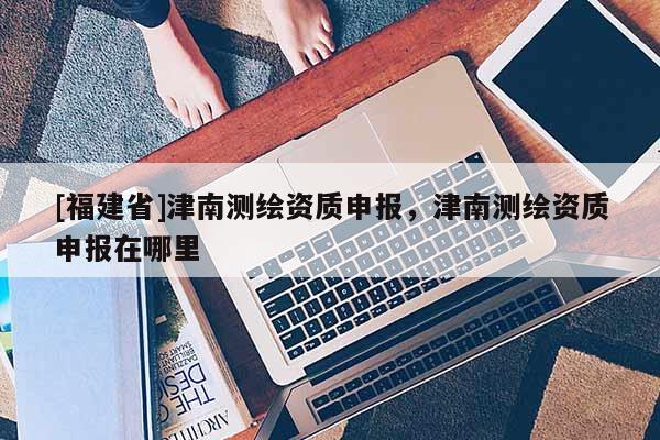 [福建省]津南測繪資質申報，津南測繪資質申報在哪里