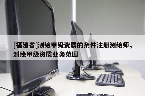 [福建省]測繪甲級資質的條件注冊測繪師，測繪甲級資質業務范圍