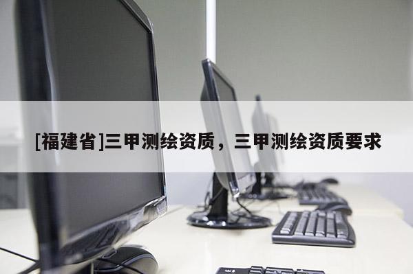 [福建省]三甲測繪資質，三甲測繪資質要求