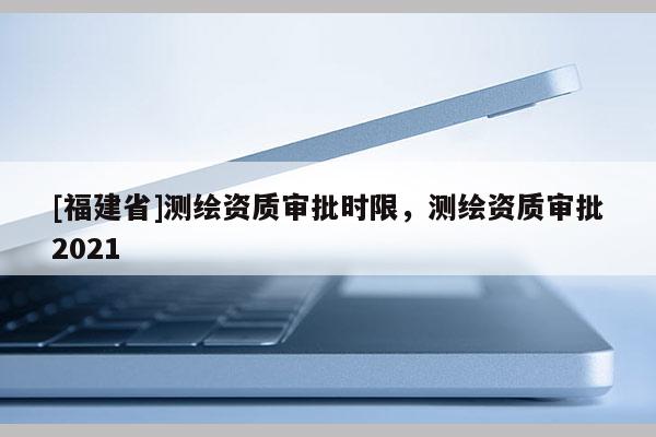 [福建省]測(cè)繪資質(zhì)審批時(shí)限，測(cè)繪資質(zhì)審批2021