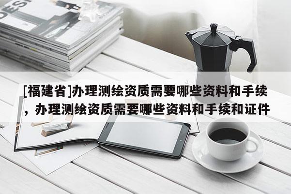 [福建省]辦理測繪資質需要哪些資料和手續，辦理測繪資質需要哪些資料和手續和證件