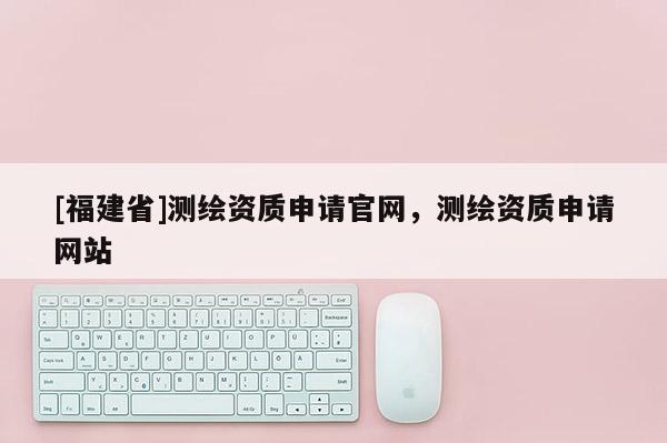 [福建省]測繪資質申請官網，測繪資質申請網站
