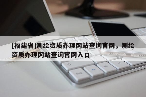 [福建省]測繪資質辦理網站查詢官網，測繪資質辦理網站查詢官網入口