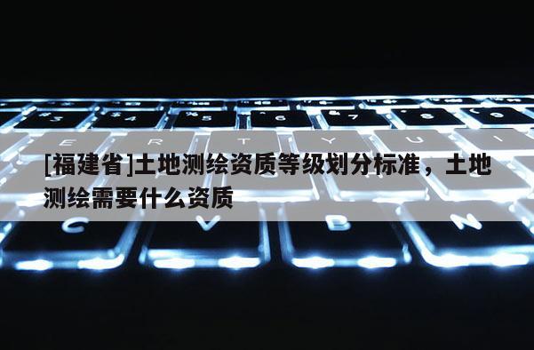 [福建省]土地測繪資質等級劃分標準，土地測繪需要什么資質