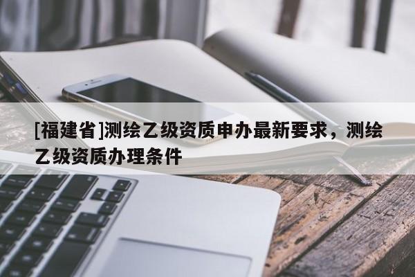 [福建省]測繪乙級資質申辦最新要求，測繪乙級資質辦理條件