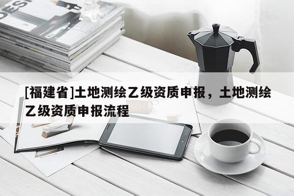 [福建省]土地測繪乙級資質(zhì)申報，土地測繪乙級資質(zhì)申報流程