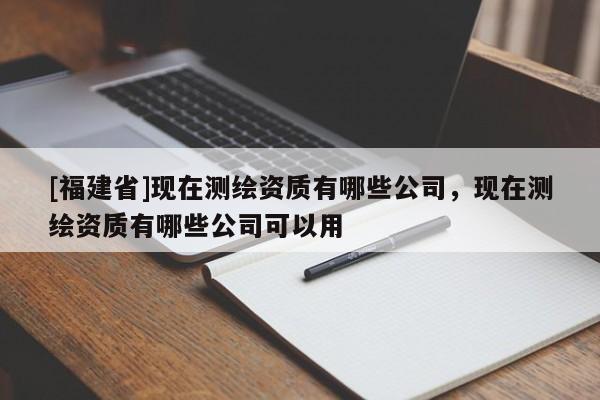 [福建省]現在測繪資質有哪些公司，現在測繪資質有哪些公司可以用