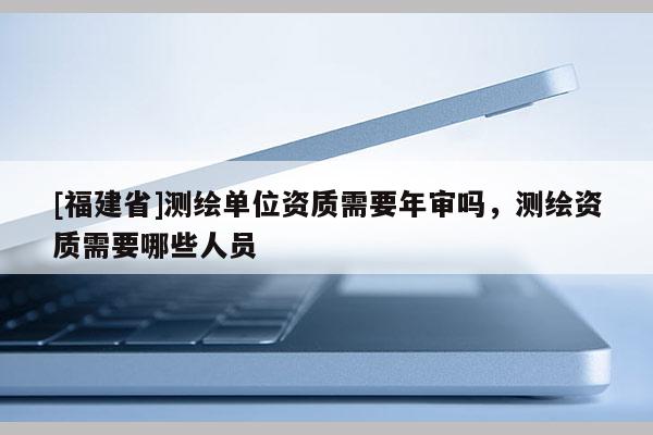 [福建省]測繪單位資質需要年審嗎，測繪資質需要哪些人員