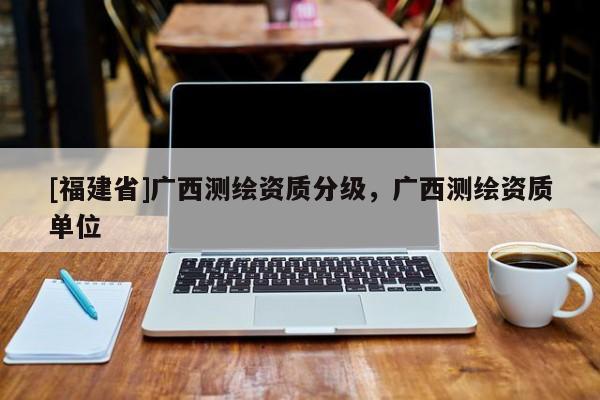 [福建省]廣西測繪資質分級，廣西測繪資質單位