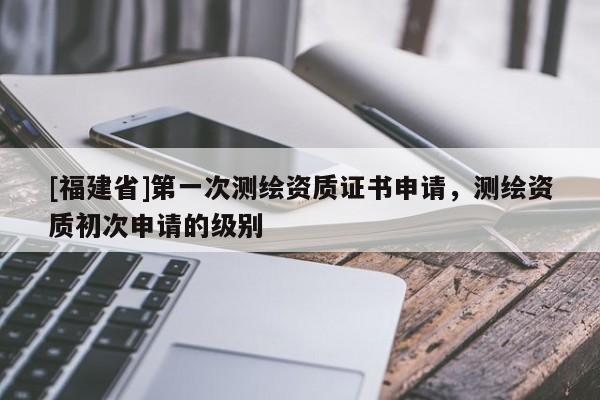 [福建省]第一次測繪資質證書申請，測繪資質初次申請的級別
