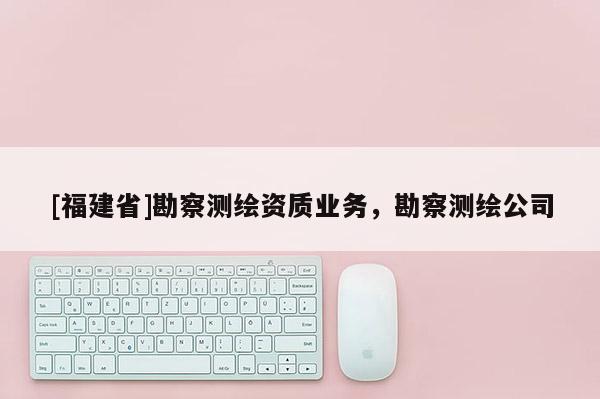 [福建省]勘察測(cè)繪資質(zhì)業(yè)務(wù)，勘察測(cè)繪公司