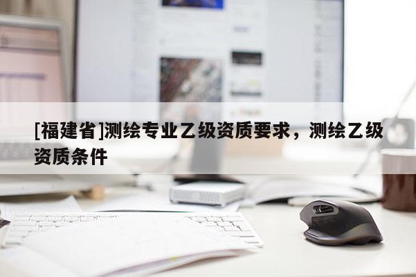 [福建省]測繪專業乙級資質要求，測繪乙級資質條件