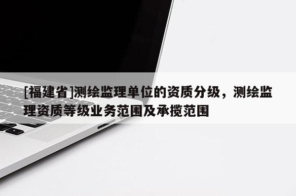 [福建省]測(cè)繪監(jiān)理單位的資質(zhì)分級(jí)，測(cè)繪監(jiān)理資質(zhì)等級(jí)業(yè)務(wù)范圍及承攬范圍