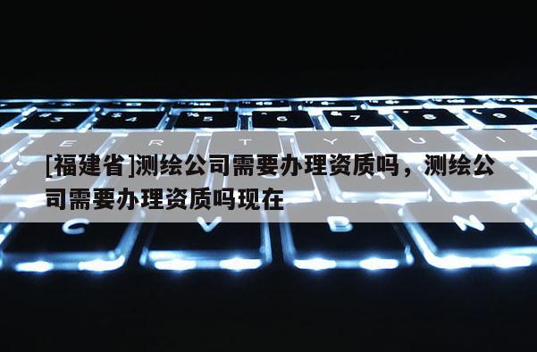 [福建省]測(cè)繪公司需要辦理資質(zhì)嗎，測(cè)繪公司需要辦理資質(zhì)嗎現(xiàn)在