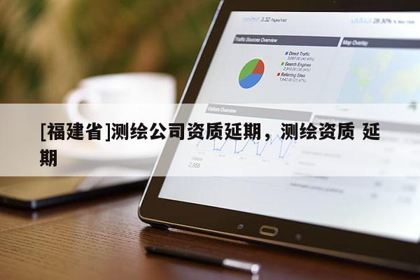 [福建省]測繪公司資質(zhì)延期，測繪資質(zhì) 延期