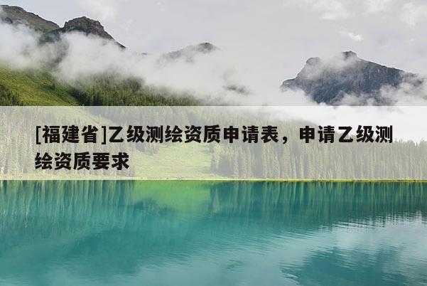 [福建省]乙級(jí)測(cè)繪資質(zhì)申請(qǐng)表，申請(qǐng)乙級(jí)測(cè)繪資質(zhì)要求