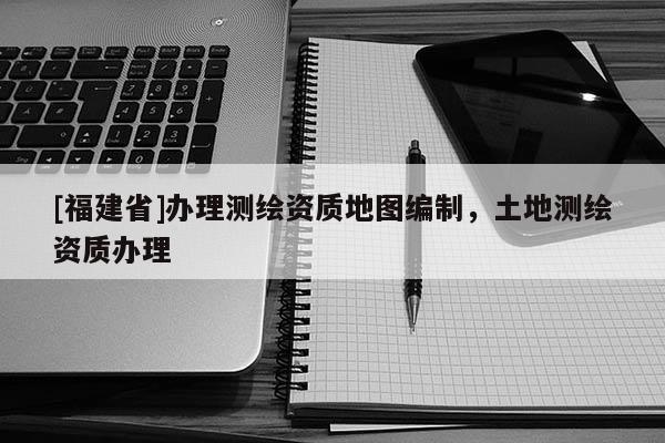 [福建省]辦理測繪資質地圖編制，土地測繪資質辦理