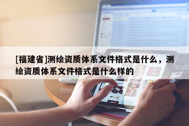 [福建省]測繪資質體系文件格式是什么，測繪資質體系文件格式是什么樣的