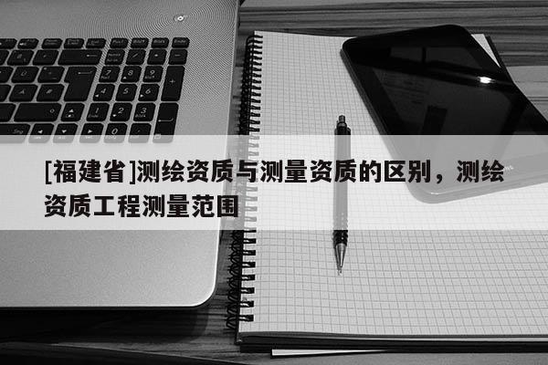 [福建省]測(cè)繪資質(zhì)與測(cè)量資質(zhì)的區(qū)別，測(cè)繪資質(zhì)工程測(cè)量范圍