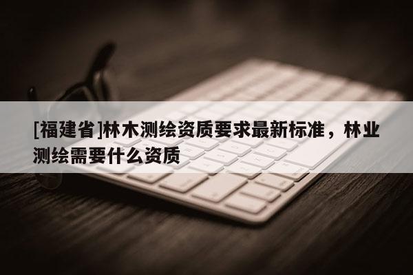 [福建省]林木測繪資質要求最新標準，林業測繪需要什么資質