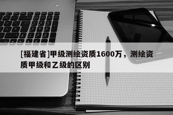 [福建省]甲級測繪資質1600萬，測繪資質甲級和乙級的區別