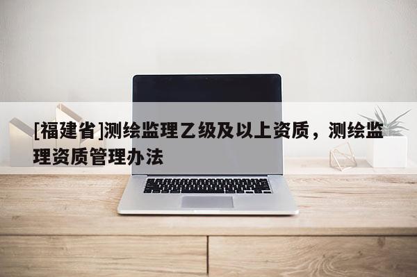 [福建省]測(cè)繪監(jiān)理乙級(jí)及以上資質(zhì)，測(cè)繪監(jiān)理資質(zhì)管理辦法
