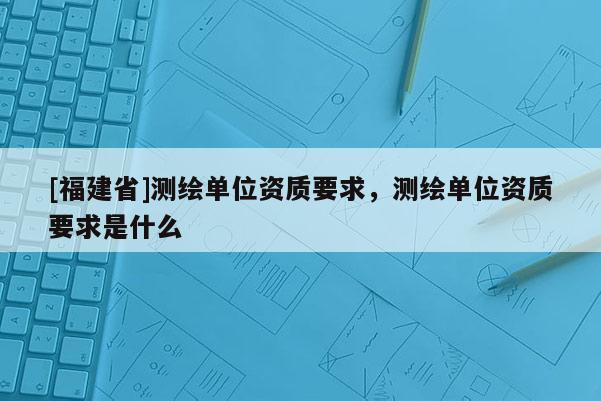 [福建省]測(cè)繪單位資質(zhì)要求，測(cè)繪單位資質(zhì)要求是什么