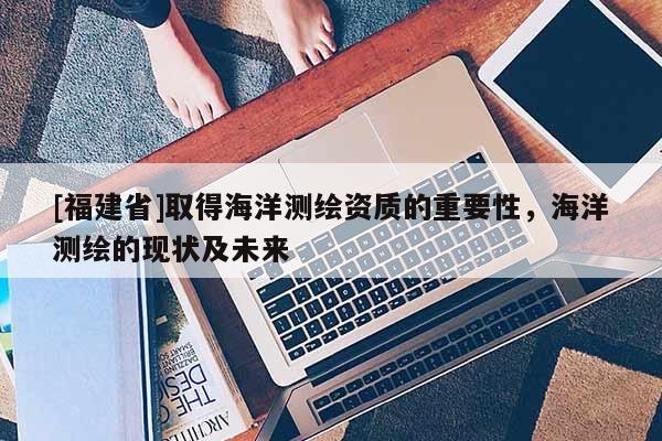 [福建省]取得海洋測繪資質的重要性，海洋測繪的現狀及未來