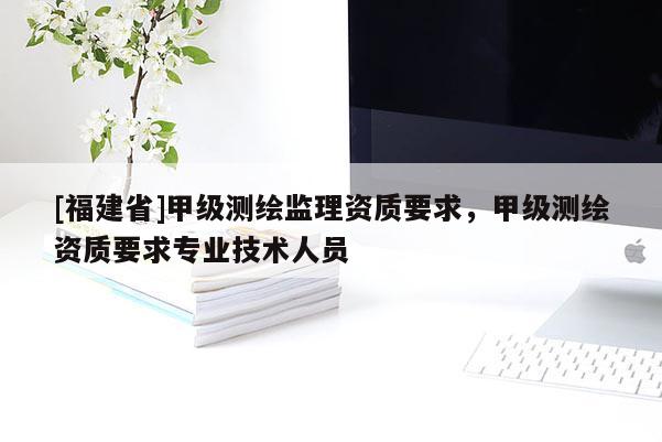 [福建省]甲級測繪監理資質要求，甲級測繪資質要求專業技術人員