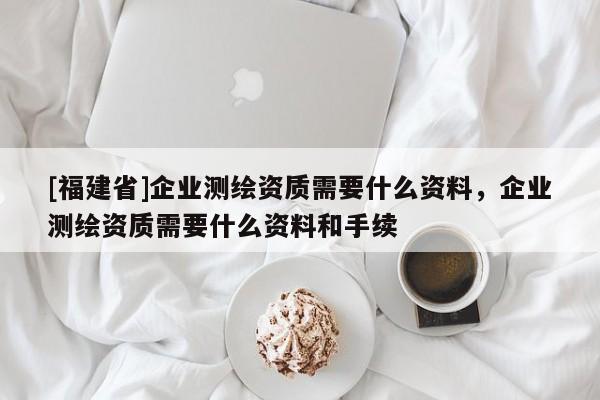 [福建省]企業(yè)測繪資質(zhì)需要什么資料，企業(yè)測繪資質(zhì)需要什么資料和手續(xù)