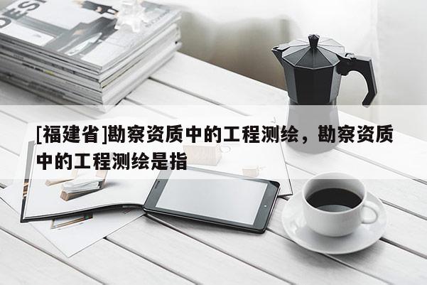 [福建省]勘察資質(zhì)中的工程測繪，勘察資質(zhì)中的工程測繪是指